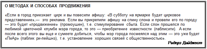 Надпись: О МЕТОДАХ И СПОСОБАХ ПРОДВИЖЕНИЯ

«Если в город приезжает цирк и вы повесили афишу: «В суб¬боту на ярмарке будет цирковое пред-ставление»,— это реклама. Если вы прикрепили афишу на спину слона и провели его по го¬роду — это будет «продвижение» (промоушен), т.е. стимулирова¬ние сбыта. Если слон прошелся по любимой цве-точной клумбе мэ¬ра города, то это — приобретение известности (паблисити). А ес¬ли после всего это-го вы еще и сумеете добиться, чтобы мэр горо¬да посмеялся над этим — это уже будет «ПиАр» (паб-лик ри-лейшнз), т.е. установление хороших связей с общественностью».
Ридерз Дайджест
