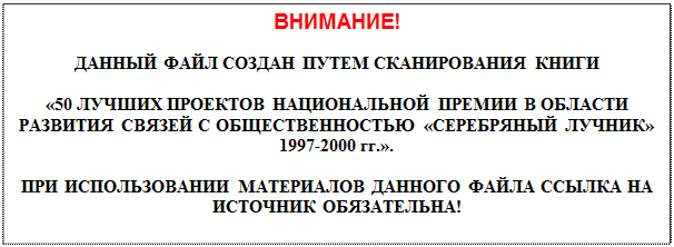 Надпись: ВНИМАНИЕ!

ДАННЫЙ ФАЙЛ СОЗДАН ПУТЕМ СКАНИРОВАНИЯ КНИГИ

«50 ЛУЧШИХ ПРОЕКТОВ НАЦИОНАЛЬНОЙ ПРЕМИИ В ОБЛАСТИ РАЗВИТИЯ СВЯЗЕЙ С ОБЩЕСТВЕННОСТЬЮ «СЕРЕБРЯНЫЙ ЛУЧНИК» 1997-2000 гг.».

ПРИ ИСПОЛЬЗОВАНИИ МАТЕРИАЛОВ ДАННОГО ФАЙЛА ССЫЛКА НА ИСТОЧНИК ОБЯЗАТЕЛЬНА!

