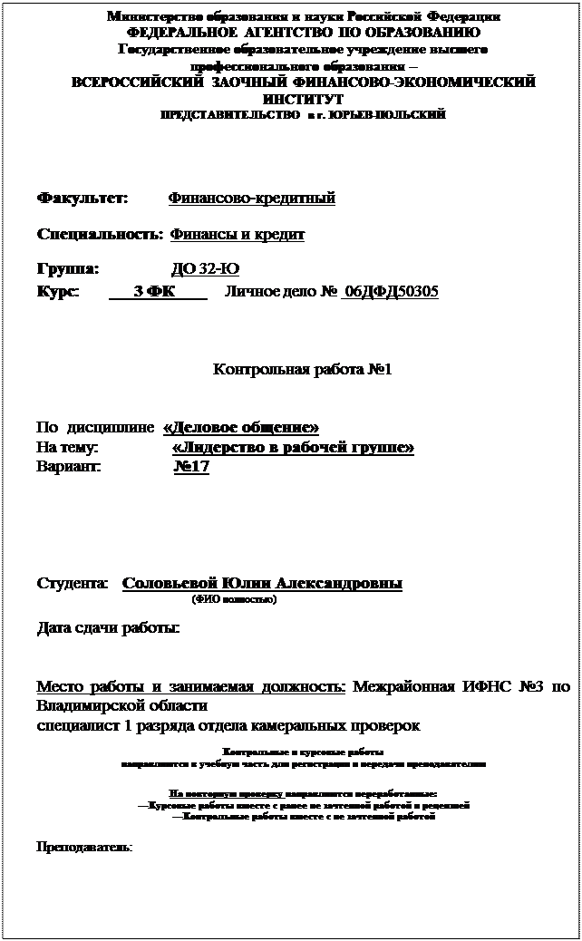 Надпись: Министерство образования и науки Российской Федерации
ФЕДЕРАЛЬНОЕ АГЕНТСТВО ПО ОБРАЗОВАНИЮ
Государственное образовательное учреждение высшего
профессионального образования – 
ВСЕРОССИЙСКИЙ ЗАОЧНЫЙ ФИНАНСОВО-ЭКОНОМИЧЕСКИЙ ИНСТИТУТ
ПРЕДСТАВИТЕЛЬСТВО в г. ЮРЬЕВ-ПОЛЬСКИЙ



Факультет:          Финансово-кредитный
Специальность:  Финансы и кредит
      Группа:                 ДО 32-Ю
Курс:             3 ФК            Личное дело №  06ДФД50305



Контрольная работа №1


По  дисциплине  «Деловое общение»
На тему:                «Лидерство в рабочей группе»
Вариант:                №17





Студента:   Соловьевой Юлии Александровны
                                                         (ФИО полностью)

Дата сдачи работы:           


Место работы и занимаемая должность: Межрайонная ИФНС №3 по Владимирской области
специалист 1 разряда отдела камеральных проверок

Контрольные и курсовые работы
направляются в учебную часть для регистрации и передачи преподавателям

На повторную проверку направляются переработанные:
---Курсовые работы вместе с ранее не зачтенной работой и рецензией
---Контрольные работы вместе с не зачтенной работой

Преподаватель: 



