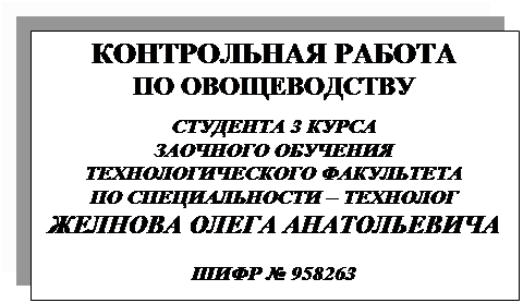 Подпись: КОНТРОЛЬНАЯ РАБОТА
ПО ОВОЩЕВОДСТВУ

СТУДЕНТА 3 КУРСА
ЗАОЧНОГО ОБУЧЕНИЯ 
ТЕХНОЛОГИЧЕСКОГО ФАКУЛЬТЕТА
ПО СПЕЦИАЛЬНОСТИ тАУ ТЕХНОЛОГ
ЖЕЛНОВА ОЛЕГА АНАТОЛЬЕВИЧА

ШИФР № 958263
 
